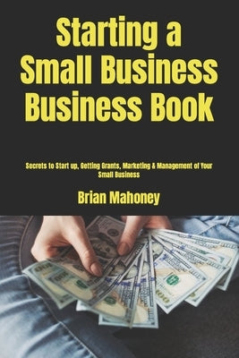 Starting a Small Business Business Book: Secrets to Start up, Getting Grants, Marketing & Management of Your Small Business by Mahoney, Brian