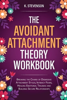 The Avoidant Attachment Theory Workbook: Breaking the Chains of Dismissive Attachment Styles, Intimacy Fears, Healing Emotional Traumas and Building S by Stevenson, K.