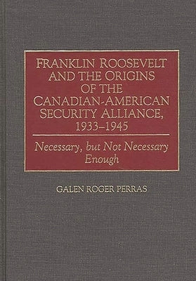 Franklin Roosevelt and the Origins of the Canadian-American Security Alliance, 1933-1945: Necessary, but Not Necessary Enough by Perras, Galen