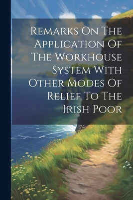 Remarks On The Application Of The Workhouse System With Other Modes Of Relief To The Irish Poor by Anonymous