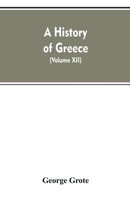 A History of Greece, From the Earliest Period to the Close of the Generation Contemporary with Alexander the Great (Volume XII) by Grote, George
