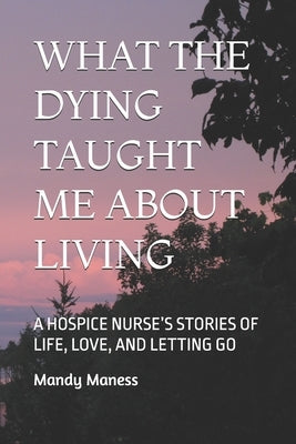 What the Dying Taught Me about Living: A Hospice Nurse's Stories of Life, Love, and Letting Go by Maness, Mandy K.