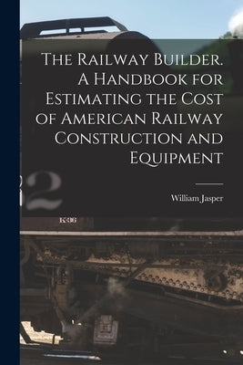 The Railway Builder. A Handbook for Estimating the Cost of American Railway Construction and Equipment by Nicolls, William Jasper 1854-1916