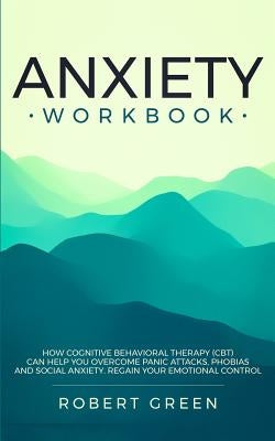 Anxiety Workbook: How Cognitive Behavioral Therapy (Cbt) Can Help You Overcome Panic Attacks, Phobias and Social Axiety. Regain Your Emo by Green, Robert