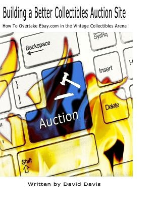 Building A Better Collectibles Auction Site: How to Overtake Ebay.com in the Vintage Collectibles Arena by Davis, David