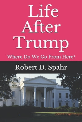 Life After Trump: Where Do We Go From Here? by Spahr, Robert D.
