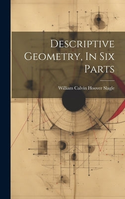 Descriptive Geometry, In Six Parts by William Calvin Hoover Slagle
