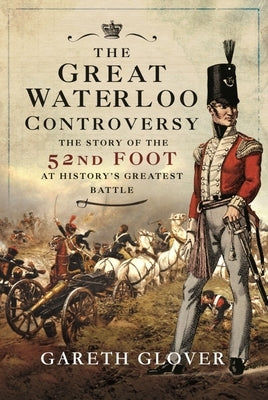 The Great Waterloo Controversy: The Story of the 52nd Foot at History's Greatest Battle by Glover, Gareth