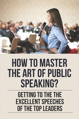 How To Master The Art Of Public Speaking?: Getting To The The Excellent Speeches Of The Top Leaders: How To Speak Like A Business Leader by Boileau, Randall