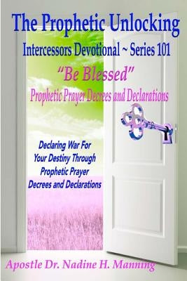 The Prophetic Unlocking - Intercessors Devotional - Series 101: "Be Blessed" Prophetic Prayer Decrees and Declarations by Manning, Apostle Dr Nadine H.
