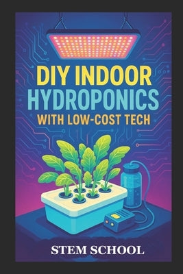 DIY Indoor Hydroponics with Low-Cost Tech: Grow Fresh Food at Home Using Simple Systems and Affordable Technology by School, Stem