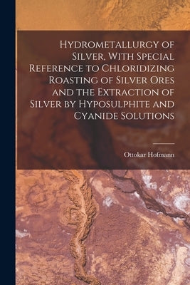 Hydrometallurgy of Silver, With Special Reference to Chloridizing Roasting of Silver Ores and the Extraction of Silver by Hyposulphite and Cyanide Sol by Hofmann, Ottokar