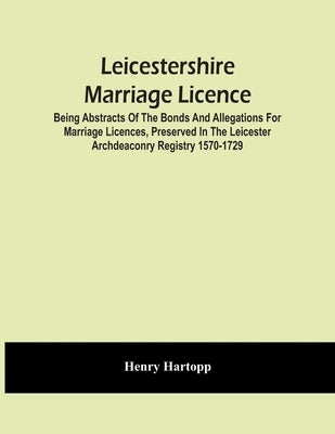 Leicestershire Marriage Licence; Being Abstracts Of The Bonds And Allegations For Marriage Licences, Preserved In The Leicester Archdeaconry Registry by Hartopp, Henry