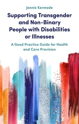 Supporting Transgender and Non-Binary People with Disabilities or Illnesses: A Good Practice Guide for Health and Care Provision by Kermode, Jennie