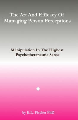 The Art and Efficacy of Managining Person Perceptions: Manipulation In The Highest Psychotherapeutic Sense by Fischer Phd, Kenneth L.