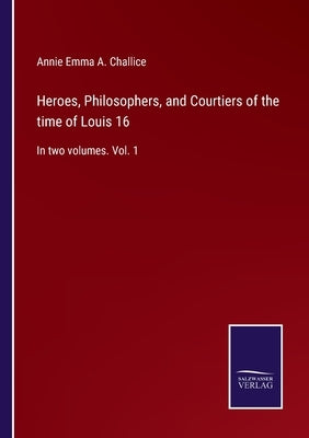 Heroes, Philosophers, and Courtiers of the time of Louis 16: In two volumes. Vol. 1 by Challice, Annie Emma a.