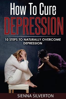 How to Cure Depression: 10 Steps To Naturally Cure Depression by Silverton, Sienna
