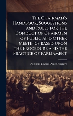 The Chairman's Handbook, Suggestions and Rules for the Conduct of Chairmen of Public and Other Meetings Based Upon the Procedure and the Practice of P by Palgrave, Reginald Francis Douce
