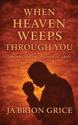 When Heaven Weeps Through You: Understanding Prophetic Grief by Grice, Ja'brion
