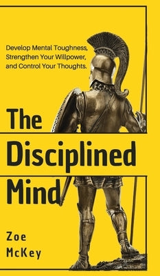 The Disciplined Mind: Develop Mental Toughness, Strengthen Your Willpower, and Control Your Thoughts. by McKey, Zoe