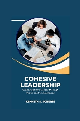Cohesive Leadership: Orchestrating Success through Team-Centric Excellence by Roberts, Kenneth S.