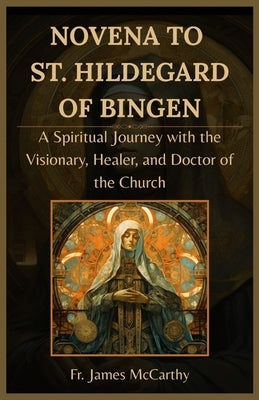 Novena to St. Hildegard of Bingen: A Spiritual Journey with the Visionary, Healer, and Doctor of the Church by McCarthy, James