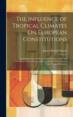 The Influence of Tropical Climates On European Constitutions: Including Practical Observations On the Nature and Treatment of the Diseases of European by Martin, James Ranald