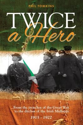 Twice a Hero: From the trenches of the Great War to the ditches of the Irish Midlands 1915 - 1922 by Tomkins, Phil