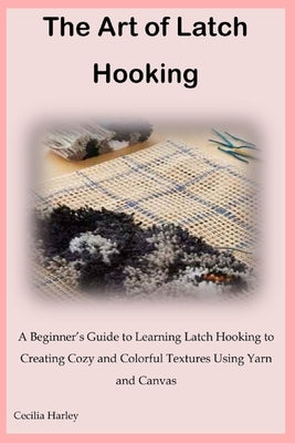 The Art of Latch Hooking: A Beginner's Guide to Learning Latch Hooking to Creating Cozy and Colorful Textures Using Yarn and Canvas by Harley, Cecilia