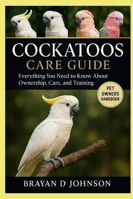Cockatoos Care Guide: Everything You Need to Know About Ownership, Care, and Training by D. Johnson, Brayan