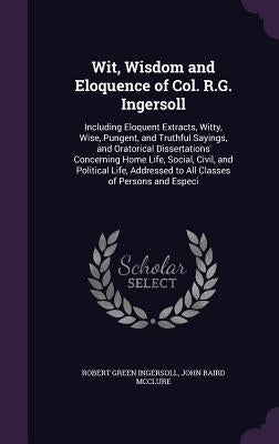 Wit, Wisdom and Eloquence of Col. R.G. Ingersoll: Including Eloquent Extracts, Witty, Wise, Pungent, and Truthful Sayings, and Oratorical Dissertation by Ingersoll, Robert Green