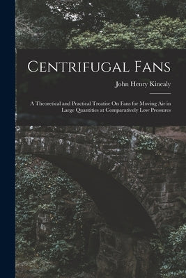 Centrifugal Fans: A Theoretical and Practical Treatise On Fans for Moving Air in Large Quantities at Comparatively Low Pressures by Kinealy, John Henry