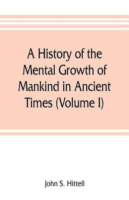 A history of the mental growth of mankind in ancient times (Volume I) by S. Hittell, John