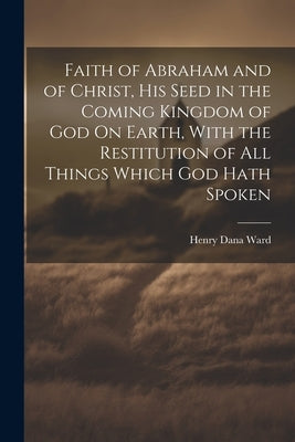 Faith of Abraham and of Christ, His Seed in the Coming Kingdom of God On Earth, With the Restitution of All Things Which God Hath Spoken by Ward, Henry Dana