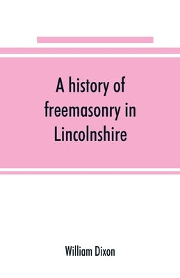 A history of freemasonry in Lincolnshire; being a record of all extinct and existing lodges, chapters, &c.; a century of the working of Provincial Gra by Dixon, William