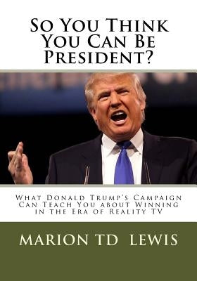 So You Think You Can Be President?: What Donald Trump's Campaign Can Teach You About Winning in the Era of Reality TV by Lewis, Marion Td