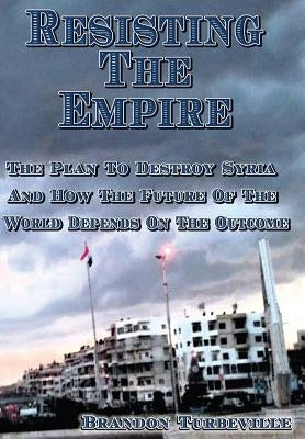 Resisting The Empire: The Plan To Destroy Syria And How The Future Of The World Depends On The Outcome by Turbeville, Brandon