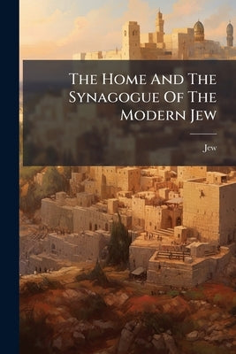 The Home And The Synagogue Of The Modern Jew by Jew