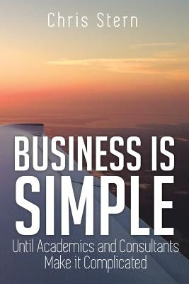 Business Is Simple: Until Academics and Consultants Make It Complicated by Stern, Chris