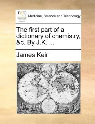 The First Part of a Dictionary of Chemistry, &C. by J.K. ... by Keir, James