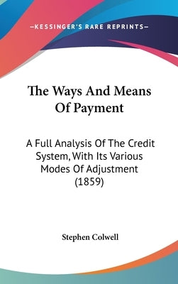 The Ways And Means Of Payment: A Full Analysis Of The Credit System, With Its Various Modes Of Adjustment (1859) by Colwell, Stephen