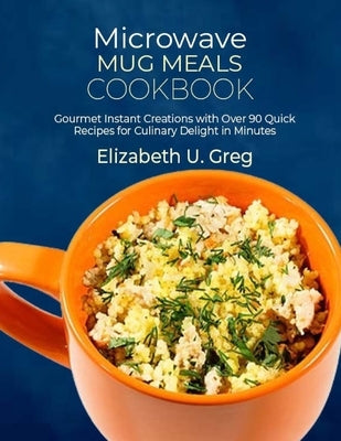 Microwave Mug Meals Cookbook: Gourmet Instant Creations with Over 90 Quick Recipes for Culinary Delight in Minutes by U. Greg, Elizabeth