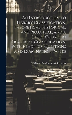 An Introduction to Library Classification, Theoretical, Historical, and Practical, and a Short Course in Practical Classification, With Readings, Ques by Sayers, William Charles Berwick