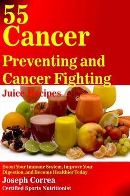 55 Cancer Preventing and Cancer Fighting Juice Recipes: Boost Your Immune System, Improve Your Digestion, and Become Healthier Today by Correa (Certified Sports Nutritionist)