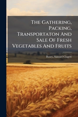 The Gathering, Packing, Transportaton And Sale Of Fresh Vegetables And Fruits by Busey, Samuel Clagett 1828-1901 [From