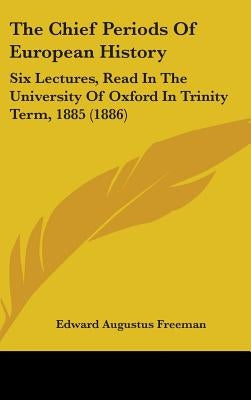 The Chief Periods Of European History: Six Lectures, Read In The University Of Oxford In Trinity Term, 1885 (1886) by Freeman, Edward Augustus