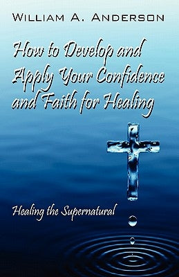 How to Develop and Apply Your Confidence and Faith for Healing: Healing the Supernatural by Anderson, William A.