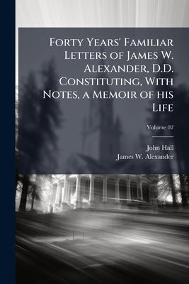 Forty Years' Familiar Letters of James W. Alexander, D.D. Constituting, With Notes, a Memoir of his Life; Volume 02 by Hall, John