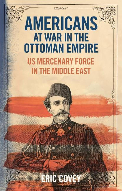 Americans at War in the Ottoman Empire: US Mercenary Force in the Middle East by Covey, Eric