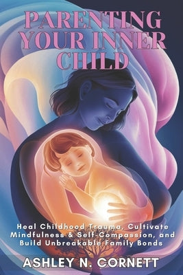 Parenting Your Inner Child: Heal Childhood Trauma, Cultivate Mindfulness & Self-Compassion, and Build Unbreakable Family Bonds by Cornett, Ashley N.